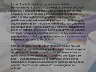 La pérdida de la diversidad genética es otra de las
desventajas de la clonación. La diversidad genética es lo que
mantiene a toda una especie de ser aniquilada por un virus
singular si ninguno de ellos tiene inmunidad natural. Esto se
debe a la falta de diversidad genética. Las mutaciones
genéticas ocurren naturalmente, y ayudan a explicar por qué
algunas personas son naturalmente más alto, más corto o más
atlético que otros. Algunas personas y animales, naturalmente,
tienen un sistema inmune más fuerte. Si la diversidad genética
se pierde debido a la clonación excesivo, no hay mutaciones
para que algunos de los grupos clonados para sobrevivir a una
enfermedad de reciente introducción.
Otro de los inconvenientes de la clonación es que hay una
gran cantidad de consideraciones éticas que causa la mayoría
de personas a protestar. Uno de estos problemas éticos es
que la clonación es antinatural, y consideró que "jugar a ser
Dios. " Otra preocupación es el tratamiento de los clones.
Clones tienen las mismas necesidades como no-clones de su
especie. Directrices de tratamiento de la Integridad se
aplicaría.
 