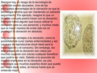 Siempre hay un riesgo de la tecnología de
clonación siendo abusados. Una de las
principales desventajas de la clonación es que la
tecnología tendría que ser mantenido un estrecho
seguimiento. Por ejemplo, imagine lo que un
dictador corrupto podría hacer con la clonación.
Siempre habrá alguien que busca utilizar la
clonación para su uso personal, y muchos creen
que la mejor manera de evitar esto es no
perseguir la clonación en absoluto.
Hay muchas ventajas a la clonación, como la
posibilidad de curar ciertas enfermedades y ser
capaces de reproducirse stock ideal para la
investigación y el consumo. Sin embargo, las
desventajas de la clonación son vistos por
muchos superan con creces cualquier beneficio
que podría ser visto. Debido a la asunción de
riesgos implicados en la clonación, es una
tecnología que muchos expertos dicen que puede
ser mejor dejar solos, al menos hasta que se
entiende mejor
 