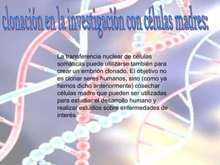 La transferencia nuclear de células
somáticas puede utilizarse también para
crear un embrión clonado. El objetivo no
es clonar seres humanos, sino (como ya
hemos dicho anteriormente) cosechar
células madre que pueden ser utilizadas
para estudiar el desarrollo humano y
realizar estudios sobre enfermedades de
interés.
 