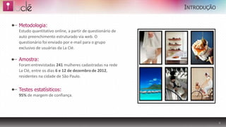 INTRODUÇÃO

Metodologia:
Estudo quantitativo online, a partir de questionário de
auto preenchimento estruturado via web. O
questionário foi enviado por e-mail para o grupo
exclusivo de usuárias da La Clé.

Amostra:
Foram entrevistadas 241 mulheres cadastradas na rede      IMAGEM
La Clé, entre os dias 6 e 12 de dezembro de 2012,
residentes na cidade de São Paulo.


Testes estatísiticos:
95% de margem de confiança.




                                                                            3
 