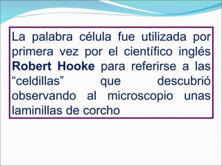 La palabra célula fue utilizada por primera vez por el científico inglés  Robert Hooke  para referirse a las “celdillas” que descubrió observando al microscopio unas laminillas de corcho 