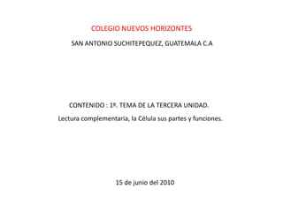 COLEGIO NUEVOS HORIZONTES SAN ANTONIO SUCHITEPEQUEZ, GUATEMALA C.A CONTENIDO : 1º. TEMA DE LA TERCERA UNIDAD. Lectura complementaria, la Célula sus partes y funciones. 15 de junio del 2010 