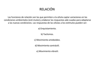 RELACIÓN  Las funciones de relación son las que permiten a la célula captar variaciones en las condiciones ambientales (estí­mulos) y elaborar las respuestas ade­cuadas para adaptarse a las nuevas condiciones. Las respuestas de las células a los estímulos pueden ser: a) Enquistamiento.  b) Tactismos.  c) Movimiento ameboideo.  d) Movimiento contráctil.  e) Movimiento vibratil. 