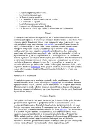 La célula se prepara para dividirse.
       Los cromosomas se dividen.
       Se forma el huso acromático.
       Las cromátidas se alinean en el centro de la célula.
       Las cromatidas se separan.
       La célula se estrecha por el centro.
       La membrana celular empieza a dividirse.
       Las dos nuevas células hijas reciben la misma dotación cromosómica.

                                        Cáncer

El cáncer es el crecimiento tisular producido por la proliferación continua de células
anormales con capacidad de invasión y destrucción de otros tejidos. El cáncer que puede
originarse a partir de cualquier tipo de célula en cualquier tejido corporal, no es una
enfermedad única sino un conjunto de enfermedades que se clasifican en función del
tejido y célula de origen. Existen varios cientos de formas distintas, siendo tres los
principales subtipos: los sarcomas proceden del tejido conectivo como huesos,
cartílagos, nervios, vasos sanguíneos, músculos y tejido adiposo. Los carcinomas
proceden de tejidos epiteliales como la piel o los epitelios que tapizan las cavidades y
órganos corporales, y los tejidos glandulares de la mama y próstata. Los carcinomas
incluyen algunos de los cánceres más frecuentes. Los carcinomas de estructura similar a
la piel se denominan carcinomas de células escamosas. Los que tienen una estructura
glandular se denominan adenocarcinomas. En el tercer subtipo se encuentran las
leucemias y linfomas que incluyen los cánceres de los tejidos formadores de las células
sanguíneas. Producen inflamación de los ganglios linfáticos, invasión del bazo y médula
ósea, y sobreproducción de células blancas inmaduras. Estos factores ayudan a su
clasificación.

Naturaleza de la enfermedad

El crecimiento canceroso, o neoplasia, es clonal —todas las células proceden de una
única célula madre. Estas células han escapado al control que en condiciones normales
rige el crecimiento celular. Como las células embrionarias, son incapaces de madurar o
diferenciarse en un estadio adulto y funcional. La proliferación de estas células puede
formar una masa denominada tumor, que crece sin mantener relación con la función del
órgano del que procede.

                                  Clonación de genes

Es el proceso mediante el cual puede aislarse un gen de entre todos los genes diferentes
que existen en un organismo, lo que permite realizar su caracterización. Esto se
consigue con la preparación de una batería de bacterias que contienen todos los genes
distintos presentes en un organismo de manera que cada una de ellas contiene un solo
gen. Esto se lleva a cabo efectuando cortes del ADN de un individuo. Otra alternativa es
la de crear un conjunto de todas las secuencias de ADN expresadas en una célula
específica mediante la producción de copias complementarias de ADN a partir del
ARNm hallado en dichas células. En ambos casos, los fragmentos de ADN se unen a un
vector, un virus bacteriano conocido como bacteriófago o a un ADN circular
denominado plásmido, que se introduce en una bacteria de forma que cada una adquiere
sólo una copia del vector y por tanto recibe sólo un fragmento de ADN.
 