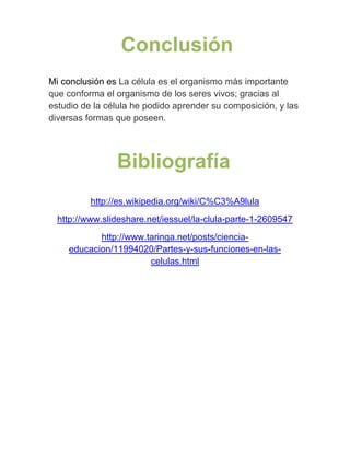 Conclusión
Mi conclusión es La célula es el organismo más importante
que conforma el organismo de los seres vivos; gracias al
estudio de la célula he podido aprender su composición, y las
diversas formas que poseen.




                Bibliografía
          http://es.wikipedia.org/wiki/C%C3%A9lula
  http://www.slideshare.net/iessuel/la-clula-parte-1-2609547
           http://www.taringa.net/posts/ciencia-
    educacion/11994020/Partes-y-sus-funciones-en-las-
                       celulas.html
 