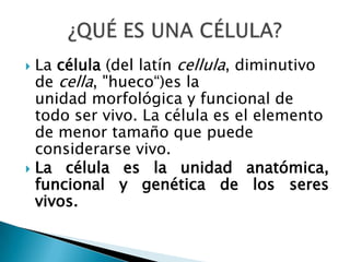  La célula (del latín cellula, diminutivo
de cella, "hueco“)es la
unidad morfológica y funcional de
todo ser vivo. La célula es el elemento
de menor tamaño que puede
considerarse vivo.
 La célula es la unidad anatómica,
funcional y genética de los seres
vivos.
 