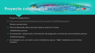 Proyecto colaborativo:
Proyecto colaborativo:
 http://www.forofantasiasmiguel.com/tm.aspx?m=2430906&mpage=1
Tiempo aproximado:
 Para el desarrollo pleno de esta clase se dará en 2 horas.
Habilidades previas:
 Comprensión, observación, formulación de preguntas a través de conocimientos previos.
Material impreso:
 Se trabajara con uno texto como material de apoyo “taller” realizado por el mismo
maestro.
 