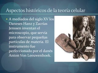 Aspectos históricos de la teoría celular
 A mediados del siglo XV los

Daneses Hanz y Zacrías
Jenssen inventan el
microscopio, que servía
para observar pequeñas
partículas de materia. El
instrumento fue
perfeccionado por el danés
Anton Von Leeuwenhoek.

 