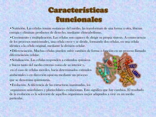 •Nutrición. Las células toman sustancias del medio, las transforman de una forma a otra, liberan
energía y eliminan productos de desecho, mediante elmetabolismo.
•Crecimiento y multiplicación. Las células son capaces de dirigir su propia síntesis. A consecuencia
de los procesos nutricionales, una célula crece y se divide, formando dos células, en una célula
idéntica a la célula original, mediante la división celular.
•Diferenciación. Muchas células pueden sufrir cambios de forma o función en un proceso llamado
diferenciación celular.
•Señalización. Las células responden a estímulos químicos
y físicos tanto del medio externo como de su interior y,
en el caso de células móviles, hacia determinados estímulos
ambientales o en dirección opuesta mediante un proceso
que se denomina quimiotaxis.
•Evolución. A diferencia de las estructuras inanimadas, los
organismos unicelulares y pluricelulares evolucionan. Esto significa que hay cambios. El resultado
de la evolución es la selección de aquellos organismos mejor adaptados a vivir en un medio
particular.
 
