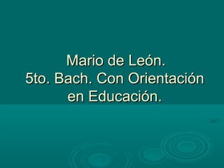 Mario de León.Mario de León.
5to. Bach. Con Orientación5to. Bach. Con Orientación
en Educación.en Educación.
 