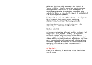 La palabra procariota viene del griego ('pro' = previo a,
'karyon = núcleo) y significa pre-núcleo. Los miembros del
mundo procariota constituyen un grupo heterogéneo de
organismos unicelulares muy pequeños, incluyendo a las
eubacterias (donde se encuentran la mayoría de las bacterias)
y las archaeas (archaeabacteria).
Una típica célula procariota está constituida por las siguientes
estructuras principales: pared celular, membrana
citoplasmática, ribosomas, inclusiones y nucleoide.
Las células procariotas son generalmente mucho más
pequeñas y más simples que las Eucariotas.
La célula eucariota
El término eucariota hace referencia a núcleo verdadero (del
griego: 'eu' = buen, 'karyon = núcleo). Los organismos
eucariotas incluyen algas, protozoos, hongos, plantas
superiores, y animales. Este grupo de organismos posee un
aparato mitótico, que son estructuras celulares que participan
de un tipo de división nuclear denominada mitosis; tal como
innúmeras organelas responsables de funciones específicas,
incluyendo mitocondrias, retículo endoplasmático, y
cloroplastos.
ACTIVIDAD 1
Luego de lo aprendido en la consulta. Realiza la siguiente
sopa de letras
 