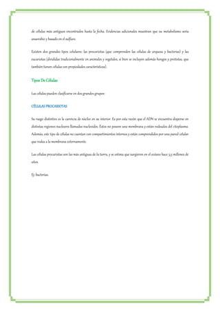 de células más antiguos encontrados hasta la fecha. Evidencias adicionales muestran que su metabolismo sería 
anaerobio y basado en el sulfuro. 
Existen dos grandes tipos celulares: las procariotas (que comprenden las células de arqueas y bacterias) y las 
eucariotas (divididas tradicionalmente en animales y vegetales, si bien se incluyen además hongos y protistas, que 
también tienen células con propiedades características). 
Tipos De Células 
Las células pueden clasificarse en dos grandes grupos: 
CÉLULAS PROCARIOTAS 
Su rasgo distintivo es la carencia de núcleo en su interior. Es por esta razón que el ADN se encuentra disperso en 
distintas regiones nucleares llamadas nucleoides. Éstos no poseen una membrana y están rodeados del citoplasma. 
Además, este tipo de células no cuentan con compartimientos internos y están comprendidos por una pared celular 
que rodea a la membrana externamente. 
Las células procariotas son las más antiguas de la tierra, y se estima que surgieron en el océano hace 3,5 millones de 
años. 
Ej: bacterias. 
 