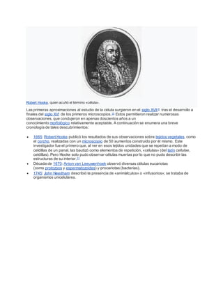 Robert Hooke, quien acuñó el término «célula».
Las primeras aproximaciones al estudio de la célula surgieron en el siglo XVII;9 tras el desarrollo a
finales del siglo XVI de los primeros microscopios.10 Estos permitieron realizar numerosas
observaciones, que condujeron en apenas doscientos años a un
conocimiento morfológico relativamente aceptable. A continuación se enumera una breve
cronología de tales descubrimientos:
 1665: Robert Hooke publicó los resultados de sus observaciones sobre tejidos vegetales, como
el corcho, realizadas con un microscopio de 50 aumentos construido por él mismo. Este
investigador fue el primero que, al ver en esos tejidos unidades que se repetían a modo de
celdillas de un panal, las bautizó como elementos de repetición, «células» (del latín cellulae,
celdillas). Pero Hooke solo pudo observar células muertas por lo que no pudo describir las
estructuras de su interior.11
 Década de 1670: Anton van Leeuwenhoek observó diversas células eucariotas
(como protozoos y espermatozoides) y procariotas (bacterias).
 1745: John Needham describió la presencia de «animálculos» o «infusorios»; se trataba de
organismos unicelulares.
 