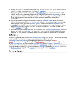  Que la célula es una unidad morfológica de todo ser vivo: es decir, que en los seres vivos todo
está formado por células o por sus productos de secreción.
 Este primer postulado sería completado por Rudolf Virchow con la afirmación Omnis cellula ex
cellula, la cual indica que toda célula deriva de una célula precedente (biogénesis). En otras
palabras, este postulado constituye la refutación de la teoría de generación espontánea o ex
novo, que hipotetizaba la posibilidad de que se generara vida a partir de elementos
inanimados.13
 Un tercer postulado de la teoría celular indica que las funciones vitales de los organismos
ocurren dentro de las células, o en su entorno inmediato, y son controladas por sustancias que
ellas secretan. Cada célula es un sistema abierto, que intercambia materia y energía con
su medio. En una célula ocurren todas las funciones vitales, de manera que basta una sola de
ellas para que haya un ser vivo (que será un individuo unicelular). Así pues, la célula es la
unidad fisiológica de la vida.
 El cuarto postulado expresa que cada célula contiene toda la información hereditaria necesaria
para el control de su propio ciclo y del desarrollo y el funcionamiento de un organismo de su
especie, así como para la transmisión de esa información a la siguiente generación celular.14
Definición
Se define a la célula como la unidad morfológica y funcional de todo ser vivo. De hecho, la célula es
el elemento de menor tamaño que puede considerarse vivo. Como tal posee
una membrana de fosfolípidos con permeabilidad selectiva que mantiene un medio
interno altamente ordenado y diferenciado del medio externo en cuanto a su composición, sujeta
a control homeostático, la cual consiste en biomoléculas y algunos metales y electrolitos. La
estructura se automantiene activamente mediante el metabolismo, asegurándose la coordinación de
todos los elementos celulares y su perpetuación por replicación a través de un genoma codificado
por ácidos nucleicos. La parte de la biología que se ocupa de ella es la citología.
Características
 