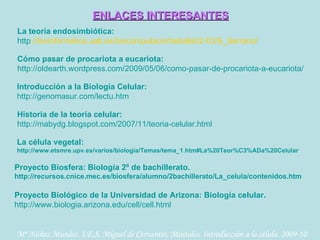 La teoría endosimbiótica:  http ://bioinformatica.uab.es/biocomputacio/treballs02-03/S_Serrano/   Cómo pasar de procariota a eucariota: http ://oldearth.wordpress.com/2009/05/06/como-pasar-de-procariota-a-eucariota/   ENLACES INTERESANTES Introducción a la Biología Celular: http ://genomasur.com/lectu.htm   Historia de la teoría celular: http ://mabydg.blogspot.com/2007/11/teoria-celular.html   La célula vegetal:  http ://www.etsmre.upv.es/varios/biologia/Temas/tema_1.htm#La%20Teor%C3%ADa%20Celular   Proyecto Biosfera: Biología 2º de bachillerato. http://recursos.cnice.mec.es/biosfera/alumno/2bachillerato/La_celula/contenidos.htm   Proyecto Biológico de la Universidad de Arizona: Biología celular. http ://www.biologia.arizona.edu/cell/cell.html   