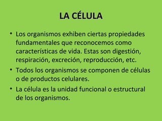 LA CÉLULALA CÉLULA
• Los organismos exhiben ciertas propiedades
fundamentales que reconocemos como
características de vida. Estas son digestión,
respiración, excreción, reproducción, etc.
• Todos los organismos se componen de células
o de productos celulares.
• La célula es la unidad funcional o estructural
de los organismos.
 