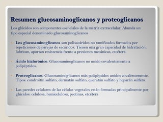Resumen glucosaminoglicanos y proteoglicanos Los glúcidos son componentes esenciales de la matriz extracelular. Abunda un tipo especial denominado glucosaminoglicanos Los glucosaminoglicanos  son polisacáridos no ramificados formados por repeticiones de parejas de sacáridos. Tienen una gran capacidad de hidratación, lubrican, aportan resistencia frente a presiones mecánicas, etcétera. Ácido hialurónico . Glucosaminoglicanos no unido covalentemente a polipéptidos.  Proteoglicanos . Glucosaminoglicanos más polipéptidos unidos covalentemente. Tipos: condroitín sulfato, dermatán sulfato, queratán sulfato y heparán sulfato.  Las paredes celulares de las células vegetales están formadas principalmente por glúcidos: celulosa, hemicelulosa, pectinas, etcétera 