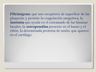 Fibrinógeno , que une receptores de superficie de las plaquetas y permite la coagulación sanguínea, la  laminina  que ayuda en el entramado de las láminas basales, la  osteopondina  presente en el hueso y el riñón, la denominada proteína de unión, que aparece en el cartílago. 