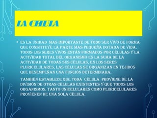 LACELULA
• Es la unidad mas importantE dE todo sEr vivo dE forma
quE constituyE la partE mas pEquEña dotada dE vida.
todos los sErEs vivos Están formados por células y la
actividad total dEl organismo Es la suma dE la
actividad dE todas sus células, En los sErEs
pluricElularEs, las células sE organizan En tEjidos
quE dEsEmpEñan una función dEtErminada.
también EstablEcE quE toda célula proviEnE dE la
división dE otras células ExistEntEs y quE todos los
organismos, tanto unicElularEs como pluricElularEs
proviEnEn dE una sola célula.
 