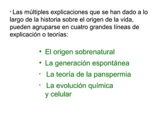• Las múltiples explicaciones que se han dado a lo
largo de la historia sobre el origen de la vida,
pueden agruparse en cuatro grandes líneas de
explicación o teorías:
• El origen sobrenatural
• La generación espontánea
• La teoría de la panspermia
• La evolución química
y celular
 