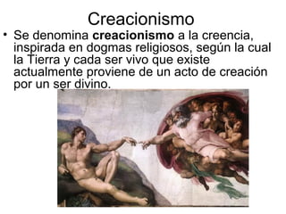Creacionismo
• Se denomina creacionismo a la creencia,
inspirada en dogmas religiosos, según la cual
la Tierra y cada ser vivo que existe
actualmente proviene de un acto de creación
por un ser divino.
 