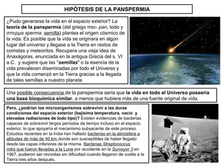 HIPÓTESIS DE LA PANSPERMIA
¿Pudo generarse la vida en el espacio exterior? La
teoría de la panspermia (del griego παν- pan, todo y
σπερμα sperma, semilla) plantea el origen cósmico de
la vida. Es posible que la vida se originara en algún
lugar del universo y llegase a la Tierra en restos de
cometas y meteoritos. Recupera una vieja idea de
Anaxágoras, enunciada en la antigua Grecia del s. VI
a.C. y sugiere que las "semillas" o la esencia de la
vida prevalecen diseminadas por todo el Universo y
que la vida comenzó en la Tierra gracias a la llegada
de tales semillas a nuestro planeta
Pero, ¿podrían los microorganismos sobrevivir a las duras
condiciones del espacio exterior (bajísima temperatura, vacío y
elevadas radiaciones de todo tipo)? Existen evidencias de bacterias
capaces de sobrevivir largos períodos de tiempo incluso en el espacio
exterior, lo que apoyaría el mecanismo subyacente de este proceso.
Estudios recientes en la India han hallado bacterias en la atmósfera a
altitudes de más de 40 km donde son susceptibles de haber llegado
desde las capas inferiores de la misma. Bacterias Streptococcus
mitis que fueron llevadas a la Luna por accidente en la Surveyor 3 en
1967, pudieron ser revividas sin dificultad cuando llegaron de vuelta a la
Tierra tres años después.
Una posible consecuencia de la panspermia sería que la vida en todo el Universo poseería
una base bioquímica similar, a menos que hubiera más de una fuente original de vida.
 