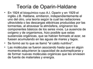 Teoría de Oparin-Haldane
• En 1924 el bioquímico ruso A.I. Oparin y en 1929 el
inglés J.B. Haldane, emitieron, independientemente el
uno del otro, una teoría según la cual las radiaciones
ultravioleta o las descargas eléctricas producidas por las
tormentas, al atravesar la atmósfera, originaron los
componentes básicos de los seres vivos. La ausencia de
oxígeno y de organismos, hizo posible que estas
sustancias orgánicas, que se habían formado al azar, se
fuesen acumulando en las aguas de mares y lagos.
• Se formó así lo que se llamó "el caldo nutritivo".
• Las moléculas se fueron asociando hasta que en algún
momento adquirieron la capacidad de autorreplicarse y
de formar nuevas moléculas orgánicas que les sirviesen
de fuente de materiales y energía.
 