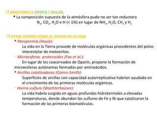  OBJECIONES A OPARIN Y MILLER:
 La composición supuesta de la atmósfera pudo no ser tan reductora
N2, CO2, H2O e H (< 1%) en lugar de NH3, H2O, CH4 y H2
 OTRAS TEORÍAS SOBRE EL ORIGEN DE LA VIDA
 Panspermia (Hoyle):
La vida en la Tierra procede de moléculas orgánicas procedentes del polvo
interestelar de meteoritos.
 Microesferas protenoides (Fox et al.):
En lugar de los coacervados de Oparín, propone la formación de
microesferas autónomas formadas por aminoácidos.
 Arcillas catalizadoras (Cairns-Smith):
Superficies de arcillas con capacidad autorreplicativa habrían ayudado en
el crecimiento de las primeras moléculas orgánicas.
 Hierro-sulfuro (Wachterhaüser):
La vida habría surgido en aguas profundas hidrotermales a elevadas
temperaturas, donde abundan los sulfuros de Fe y Ni que catalizaron la
formación de las primeras biomoléculas.
 