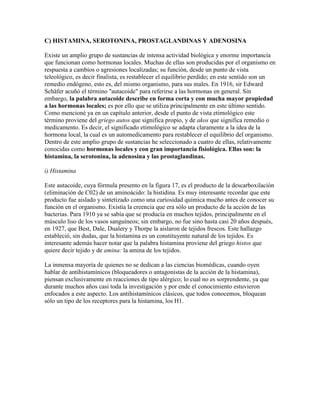 C) HISTAMINA, SEROTONINA, PROSTAGLANDINAS Y ADENOSINA

Existe un amplio grupo de sustancias de intensa actividad biológica y enorme importancia
que funcionan como hormonas locales. Muchas de ellas son producidas por el organismo en
respuesta a cambios o agresiones localizadas; su función, desde un punto de vista
teleológico, es decir finalista, es restablecer el equilibrio perdido; en este sentido son un
remedio endógeno, esto es, del mismo organismo, para sus males. En 1916, sir Edward
Schäfer acuñó el término "autacoide" para referirse a las hormonas en general. Sin
embargo, la palabra autacoide describe en forma corta y con mucha mayor propiedad
a las hormonas locales; es por ello que se utiliza principalmente en este último sentido.
Como mencioné ya en un capítulo anterior, desde el punto de vista etimológico este
término proviene del griego autos que significa propio, y de akos que significa remedio o
medicamento. Es decir, el significado etimológico se adapta claramente a la idea de la
hormona local, la cual es un automedicamento para restablecer el equilibrio del organismo.
Dentro de este amplio grupo de sustancias he seleccionado a cuatro de ellas, relativamente
conocidas como hormonas locales y con gran importancia fisiológica. Ellas son: la
histamina, la serotonina, la adenosina y las prostaglandinas.

i) Histamina

Este autacoide, cuya fórmula presento en la figura 17, es el producto de la descarboxilación
(eliminación de C02) de un aminoácido: la histidina. Es muy interesante recordar que este
producto fue aislado y sintetizado como una curiosidad química mucho antes de conocer su
función en el organismo. Existía la creencia que era sólo un producto de la acción de las
bacterias. Para 1910 ya se sabía que se producía en muchos tejidos, principalmente en el
músculo liso de los vasos sanguíneos; sin embargo, no fue sino hasta casi 20 años después,
en 1927, que Best, Dale, Dualery y Thorpe la aislaron de tejidos frescos. Este hallazgo
estableció, sin dudas, que la histamina es un constituyente natural de los tejidos. Es
interesante además hacer notar que la palabra histamina proviene del griego histos que
quiere decir tejido y de amina: la amina de los tejidos.

La inmensa mayoría de quienes no se dedican a las ciencias biomédicas, cuando oyen
hablar de antihistamínicos (bloqueadores o antagonistas de la acción de la histamina),
piensan exclusivamente en reacciones de tipo alérgico; lo cual no es sorprendente, ya que
durante muchos años casi toda la investigación y por ende el conocimiento estuvieron
enfocados a este aspecto. Los antihistamínicos clásicos, que todos conocemos, bloquean
sólo un tipo de los receptores para la histamina, los H1.
 