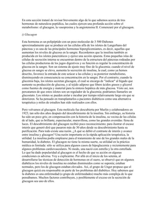 En esta sección trataré de revisar brevemente algo de lo que sabemos acerca de tres
hormonas de naturaleza peptídica, las cuales ejercen una profunda acción sobre el
metabolismo: el glucagon, la vasopresina y la angiotensina II. Comenzaré por el glucagon.

i) Glucagon

Esta hormona es un polipéptido con un peso molecular de 3 500 Daltones
aproximadamente que se produce en las células alfa de los islotes de Langerhans del
páncreas y es una de las principales hormonas hiperglicemiantes, es decir, aquellas que
aumentan los niveles de glucosa en la sangre. Recordemos que la insulina también es
producida en los islotes pancreáticos y ejerce una acción opuesta. Estas pequeñas islas de
células de secreción interna se encuentran dentro de la estructura del páncreas rodeadas por
las células productoras de los jugos digestivos y su función es regular la concentración de
glucosa en la sangre. Son un sistema de ajuste muy fino de la glucemia; cuando el nivel de
glucosa en sangre se eleva, aumenta la secreción de insulina, la cual, como ya hemos
descrito, favorece la entrada de este azúcar a las células y su posterior metabolismo,
disminuyendo en consecuencia su concentración en la sangre. Por el contrario, cuando la
glucemia baja, los islotes secretan glucagon, el cual se encarga de "indicar" al hígado que
aumente su producción de glucosa, y al tejido adiposo que libere ácidos grasos y glicerol
como fuentes de energía y material para la síntesis hepática de más glucosa. Visto así, nos
percatamos de que estos islotes son un regulador de la glucemia; podríamos llamarles un
glucostato. Los islotes se pueden aislar e incubar por tiempo relativamente largo sin que se
deterioren. Se ha pensado en transplantarlos a pacientes diabéticos como una alternativa
terapéutica y miles de estudios han sido realizados con ellos.

Pero volvamos al glucagon. Esta molécula fue descubierta por Murlin y colaboradores en
1923, tan sólo dos años después del descubrimiento de la insulina. Sin embargo, su historia
ha sido un poco gris; en compensación con la historia de la insulina, su vecina de las células
de al lado, que es brillante, espectacular, maravillosa, como las grandes avenidas: llena de
luces. El descubrimiento del glucagon recibió poco reconocimiento; para ilustrar el escaso
interés que generó diré que pasaron más de 30 años desde su descubrimiento hasta su
purificación. Para todo existe una razón. ¿A qué se debió el contraste de interés y avance
entre insulina y glucagon? Una razón importante es la rápida aplicación terapéutica, la
utilidad. La insulina podía emplearse para el tratamiento de uno de los grandes males de la
humanidad, la diabetes. El glucagon no tiene la misma suerte, su utilidad en la práctica
médica es limitada: sólo se utiliza para algunos casos de hipoglucemia y recientemente para
algunos problemas cardiovasculares. Ni modo, una nació con estrella y la otra estrellada.
Lo que ha dado popularidad al glucagon es el hecho de que su acción en algunas
condiciones es adversa. Voy a explicarme. Por allá en el inicio de los setenta, al
desarrollarse las técnicas de detección de hormonas en el suero, se observó que en algunos
diabéticos los niveles de insulina no estaban disminuidos como se suponía; estaban
normales, pero los de glucagon estaban elevados. Así, el grupo de Unger propuso que el
glucagon quizá era responsable en parte de los problemas del diabético. Hoy sabemos que
la diabetes es una enfermedad (o grupo de enfermedades) mucho más compleja de lo que
pensábamos. Muchos factores contribuyen, y posiblemente el exceso en la secreción de
glucagon sea uno de ellos.
 