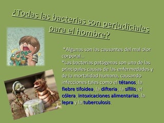 ¿Todas las bacterias son perjudiciales para el hombre? *Algunas son las causantes del mal olor corporal… *Las bacterias patógenas son una de las principales causas de las enfermedades y de la mortalidad humana, causando infecciones tales como el  tétanos , la  fiebre tifoidea , la  difteria , la  sífilis , el  cólera ,  intoxicaciones alimentarias , la  lepra  y la  tuberculosis . 