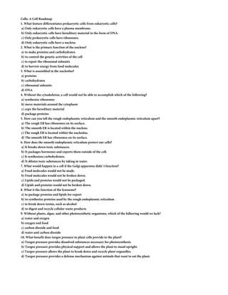 Cells: A Cell Roadmap
1. What feature differentiates prokaryotic cells from eukaryotic cells?
a) Only eukaryotic cells have a plasma membrane.
b) Only eukaryotic cells have hereditary material in the form of DNA.
c) Only prokaryotic cells have ribosomes.
d) Only eukaryotic cells have a nucleus.
2. What is the primary function of the nucleus?
a) to make proteins and carbohydrates
b) to control the genetic activities of the cell
c) to repair the ribosomal subunits
d) to harvest energy from food molecules
3. What is assembled in the nucleolus?
a) proteins
b) carbohydrates
c) ribosomal subunits
d) DNA
4. Without the cytoskeleton, a cell would not be able to accomplish which of the following?
a) synthesize ribosomes
b) move materials around the cytoplasm
c) copy the hereditary material
d) package proteins
5. How can you tell the rough endoplasmic reticulum and the smooth endoplasmic reticulum apart?
a) The rough ER has ribosomes on its surface.
b) The smooth ER is located within the nucleus.
c) The rough ER is located within the nucleolus.
d) The smooth ER has ribosomes on its surface.
6. How does the smooth endoplasmic reticulum protect our cells?
a) It breaks down toxic substances.
b) It packages hormones and exports them outside of the cell.
c) It synthesizes carbohydrates.
d) It dilutes toxic substances by taking in water.
7. What would happen in a cell if the Golgi apparatus didn' t function?
a) Food molecules would not be made.
b) Food molecules would not be broken down.
c) Lipids and proteins would not be packaged.
d) Lipids and proteins would not be broken down.
8. What it the function of the lysosome?
a) to package proteins and lipids for export
b) to synthesize proteins used by the rough endoplasmic reticulum
c) to break down toxins, such as alcohol
d) to digest and recycle cellular waste products
9. Without plants, algae, and other photosynthetic organisms, which of the following would we lack?
a) water and oxygen
b) oxygen and food
c) carbon dioxide and food
d) water and carbon dioxide
10. What benefit does turgor pressure in plant cells provide to the plant?
a) Turgor pressure provides dissolved substances necessary for photosynthesis.
b) Turgor pressure provides physical support and allows the plant to stand upright.
c) Turgor pressure allows the plant to break down and recycle plant organelles.
d) Turgor pressure provides a defense mechanism against animals that want to eat the plant.
 