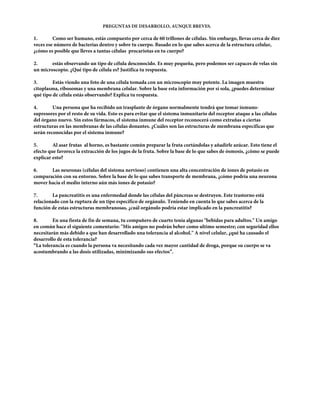 PREGUNTAS DE DESARROLLO, AUNQUE BREVES.

1.       Como ser humano, estás compuesto por cerca de 60 trillones de células. Sin embargo, llevas cerca de diez
veces ese número de bacterias dentro y sobre tu cuerpo. Basado en lo que sabes acerca de la estructura celular,
¿cómo es posible que lleves a tantas células procariotas en tu cuerpo?

2.      estás observando un tipo de célula desconocido. Es muy pequeña, pero podemos ser capaces de velas sin
un microscopio. ¿Qué tipo de célula es? Justifica tu respuesta.

3.       Estás viendo una foto de una célula tomada con un microscopio muy potente. La imagen muestra
citoplasma, ribosomas y una membrana celular. Sobre la base esta información por sí sola, ¿puedes determinar
qué tipo de célula estás observando? Explica tu respuesta.

4.       Una persona que ha recibido un trasplante de órgano normalmente tendrá que tomar inmuno-
supresores por el resto de su vida. Esto es para evitar que el sistema inmunitario del receptor ataque a las células
del órgano nuevo. Sin estos fármacos, el sistema inmune del receptor reconocerá como extrañas a ciertas
estructuras en las membranas de las células donantes. ¿Cuáles son las estructuras de membrana específicas que
serán reconocidas por el sistema inmune?

5.       Al asar frutas al horno, es bastante común preparar la fruta cortándolas y añadirle azúcar. Esto tiene el
efecto que favorece la extracción de los jugos de la fruta. Sobre la base de lo que sabes de ósmosis, ¿cómo se puede
explicar esto?

6.     Las neuronas (células del sistema nervioso) contienen una alta concentración de iones de potasio en
comparación con su entorno. Sobre la base de lo que sabes transporte de membrana, ¿cómo podría una neurona
mover hacia el medio interno aún más iones de potasio?

7.      La pancreatitis es una enfermedad donde las células del páncreas se destruyen. Este trastorno está
relacionado con la ruptura de un tipo específico de orgánulo. Teniendo en cuenta lo que sabes acerca de la
función de estas estructuras membranosas, ¿cuál orgánulo podría estar implicado en la pancreatitis?

8.       En una fiesta de fin de semana, tu compañero de cuarto tenía algunas "bebidas para adultos." Un amigo
en común hace el siguiente comentario: "Mis amigos no podrán beber como ultimo semestre; con seguridad ellos
necesitarán más debido a que han desarrollado una tolerancia al alcohol." A nivel celular, ¿qué ha causado el
desarrollo de esta tolerancia?
“La tolerancia es cuando la persona va necesitando cada vez mayor cantidad de droga, porque su cuerpo se va
acostumbrando a las dosis utilizadas, minimizando sus efectos”.
 