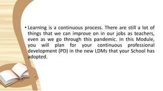 • Learning is a continuous process. There are still a lot of
things that we can improve on in our jobs as teachers,
even as we go through this pandemic. In this Module,
you will plan for your continuous professional
development (PD) in the new LDMs that your School has
adopted.
 