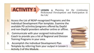 LESSON 2: Planning for the Continuing
Professional Development and Participation in
the LAC
1. Access the List of NEAP-recognized Programs and the
Individual Development Plan template. Examine the
available PD activities/programs offered by DepEd
and non-DepEd providers whether online or offline.
2. Communicate with your assigned Instructional
Coach to provide you a list of Regional and Division
Training Programs in your area.
3. Accomplish the Individual Development Plan
Template by referring from your output in Lesson 1
Activity 3 of this Module.
 