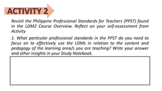 Revisit the Philippine Professional Standards for Teachers (PPST) found
in the LDM2 Course Overview. Reflect on your self-assessment from
Activity
1. What particular professional standards in the PPST do you need to
focus on to effectively use the LDMs in relation to the content and
pedagogy of the learning area/s you are teaching? Write your answer
and other insights in your Study Notebook.
 