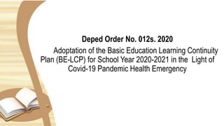 Deped Order No. 012s. 2020
Adoptation of the Basic Education Learning Continuity
Plan (BE-LCP) for School Year 2020-2021 in the Light of
Covid-19 Pandemic Health Emergency
 