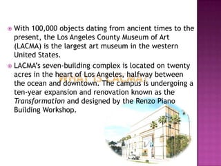  With 100,000 objects dating from ancient times to the
  present, the Los Angeles County Museum of Art
  (LACMA) is the largest art museum in the western
  United States.
 LACMA’s seven-building complex is located on twenty
  acres in the heart of Los Angeles, halfway between
  the ocean and downtown. The campus is undergoing a
  ten-year expansion and renovation known as the
  Transformation and designed by the Renzo Piano
  Building Workshop.
 