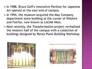  In 1988, Bruce Goff's innovative Pavilion for Japanese
  Art opened at the east end of campus.
 In 1994, the museum acquired the May Company
  department store building at the corner of Wilshire
  and Fairfax, now known as LACMA West.
 Most recently, the Transformation project revitalized
  the western half of the campus with a collection of
  buildings designed by Renzo Piano Building Workshop.
 