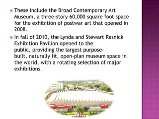  These include the Broad Contemporary Art
  Museum, a three-story 60,000 square foot space
  for the exhibition of postwar art that opened in
  2008.
 In fall of 2010, the Lynda and Stewart Resnick
  Exhibition Pavilion opened to the
  public, providing the largest purpose-
  built, naturally lit, open-plan museum space in
  the world, with a rotating selection of major
  exhibitions.
 