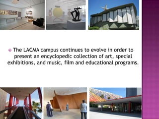  The LACMA campus continues to evolve in order to
  present an encyclopedic collection of art, special
exhibitions, and music, film and educational programs.
 