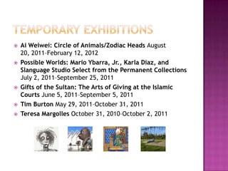    Ai Weiwei: Circle of Animals/Zodiac Heads August
    20, 2011–February 12, 2012
   Possible Worlds: Mario Ybarra, Jr., Karla Diaz, and
    Slanguage Studio Select from the Permanent Collections
    July 2, 2011–September 25, 2011
   Gifts of the Sultan: The Arts of Giving at the Islamic
    Courts June 5, 2011–September 5, 2011
   Tim Burton May 29, 2011–October 31, 2011
   Teresa Margolles October 31, 2010–October 2, 2011
 