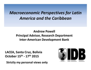 Andrew Powell
Principal Advisor, Research Department 
Inter‐American Development Bank
Macroeconomic Perspectives for Latin 
America and the Caribbean
LACEA, Santa Cruz, Bolivia
October 15th ‐ 17th 2015
Strictly my personal views only
 