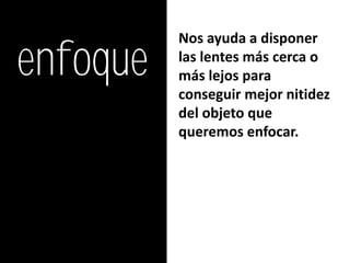 enfoque
          Nos ayuda a disponer
          las lentes más cerca o
          más lejos para
          conseguir mejor nitidez
          del objeto que
          queremos enfocar.
 