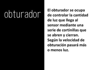 obturador
            El obturador se ocupa
            de controlar la cantidad
            de luz que llega al
            sensor mediante una
            serie de cortinillas que
            se abren y cierran.
            Según la velocidad de
            obturación pasará más
            o menos luz.
 