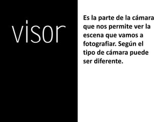 visor
        Es la parte de la cámara
        que nos permite ver la
        escena que vamos a
        fotografiar. Según el
        tipo de cámara puede
        ser diferente.
 