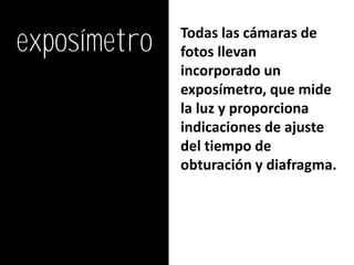 exposímetro   Todas las cámaras de
              fotos llevan
              incorporado un
              exposímetro, que mide
              la luz y proporciona
              indicaciones de ajuste
              del tiempo de
              obturación y diafragma.
 
