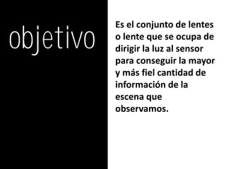objetivo
           Es el conjunto de lentes
           o lente que se ocupa de
           dirigir la luz al sensor
           para conseguir la mayor
           y más fiel cantidad de
           información de la
           escena que
           observamos.
 