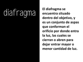diafragma
            El diafragma se
            encuentra situado
            dentro del objetivo, y
            es un conjunto de aspas
            que conforman el
            orificio por donde entra
            la luz, las cuales se
            cierran o abren para
            dejar entrar mayor o
            menor cantidad de luz.
 