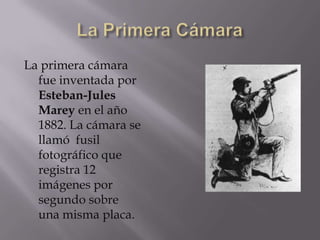 La primera cámara
  fue inventada por
  Esteban-Jules
  Marey en el año
  1882. La cámara se
  llamó fusil
  fotográfico que
  registra 12
  imágenes por
  segundo sobre
  una misma placa.
 